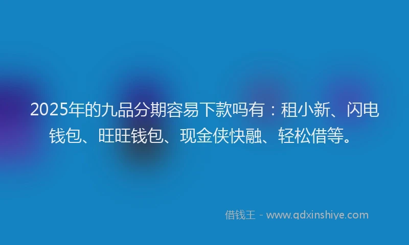 2025年的九品分期容易下款吗有：租小新、闪电钱包、旺旺钱包、现金侠快融、轻松借等。