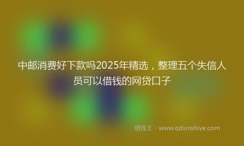 中邮消费好下款吗2025年精选，整理五个失信人员可以借钱的网贷口子