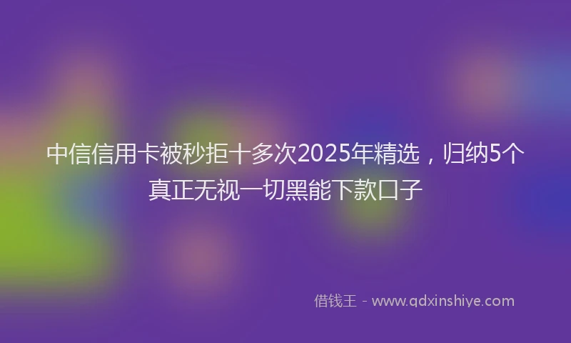 中信信用卡被秒拒十多次2025年精选，归纳5个真正无视一切黑能下款口子