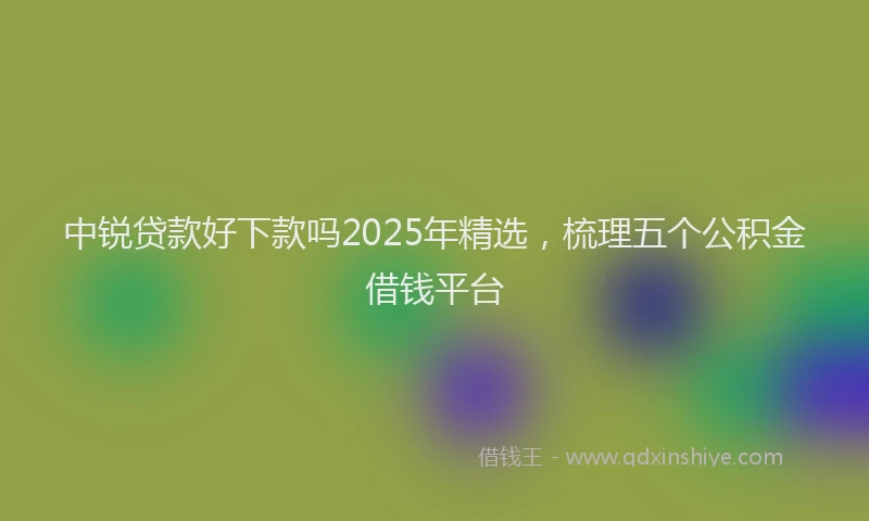 中锐贷款好下款吗2025年精选，梳理五个公积金借钱平台
