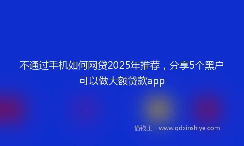 不通过手机如何网贷2025年推荐，分享5个黑户可以做大额贷款app