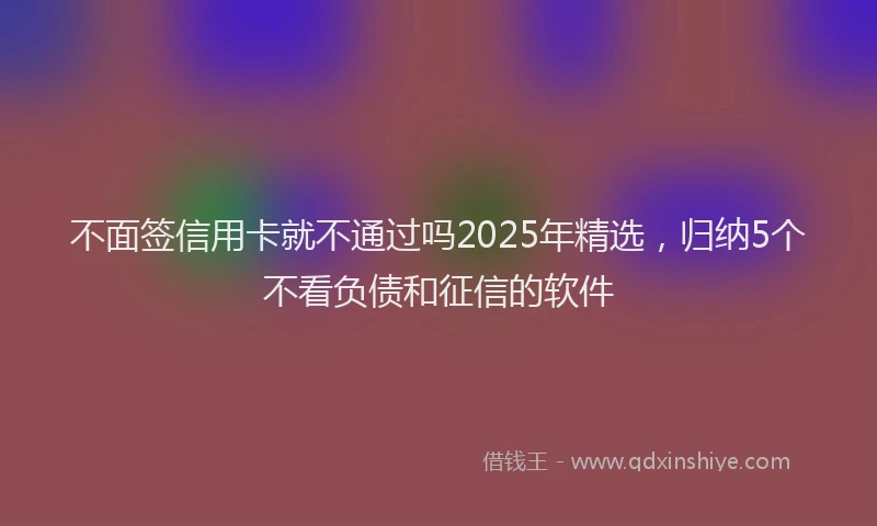 不面签信用卡就不通过吗2025年精选，归纳5个不看负债和征信的软件
