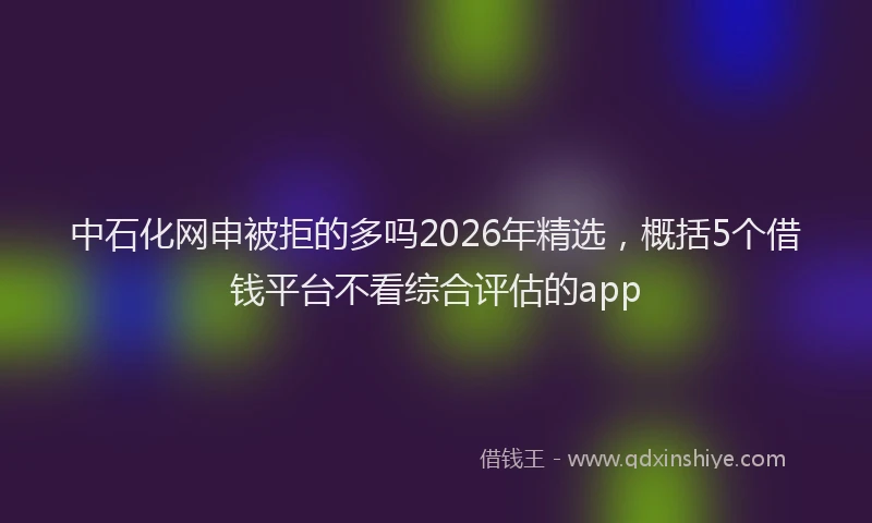 中石化网申被拒的多吗2026年精选，概括5个借钱平台不看综合评估的app