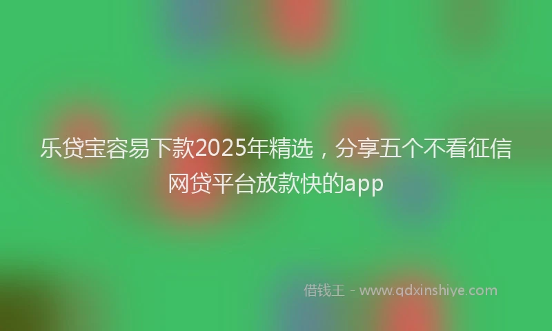 乐贷宝容易下款2025年精选，分享五个不看征信网贷平台放款快的app