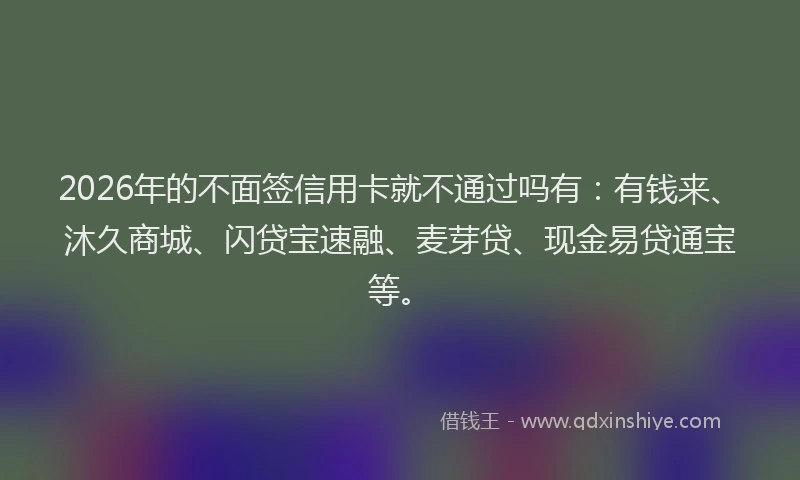 2026年的不面签信用卡就不通过吗有：有钱来、沐久商城、闪贷宝速融、麦芽贷、现金易贷通宝等。