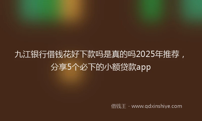 九江银行借钱花好下款吗是真的吗2025年推荐，分享5个必下的小额贷款app