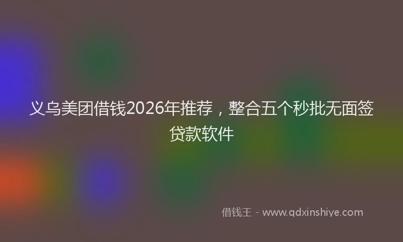 义乌美团借钱2026年推荐，整合五个秒批无面签贷款软件