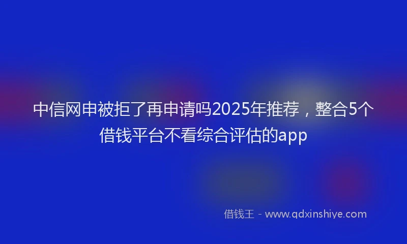 中信网申被拒了再申请吗2025年推荐，整合5个借钱平台不看综合评估的app