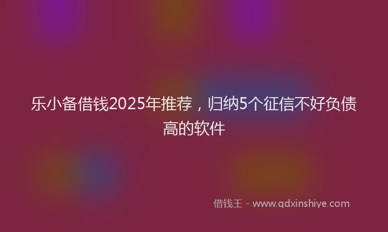 乐小备借钱2025年推荐，归纳5个征信不好负债高的软件