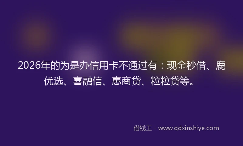 2026年的为是办信用卡不通过有：现金秒借、鹿优选、喜融信、惠商贷、粒粒贷等。