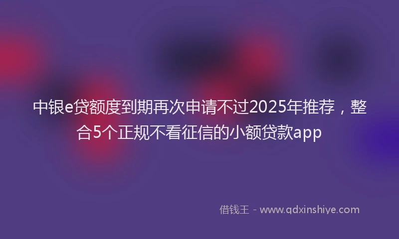 中银e贷额度到期再次申请不过2025年推荐，整合5个正规不看征信的小额贷款app