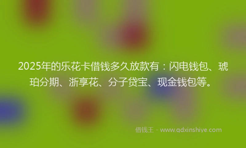 2025年的乐花卡借钱多久放款有：闪电钱包、琥珀分期、浙享花、分子贷宝、现金钱包等。