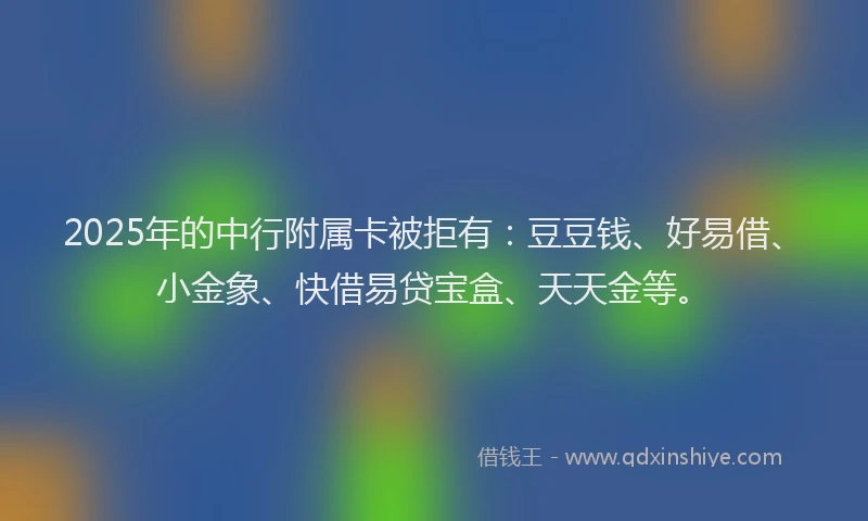 2025年的中行附属卡被拒有:豆豆钱、好易借、小金象、快借易贷宝盒、天天金等。