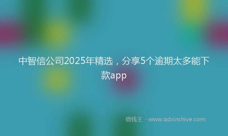 中智信公司2025年精选，分享5个逾期太多能下款app