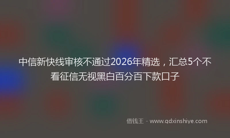 中信新快线审核不通过2026年精选，汇总5个不看征信无视黑白百分百下款口子