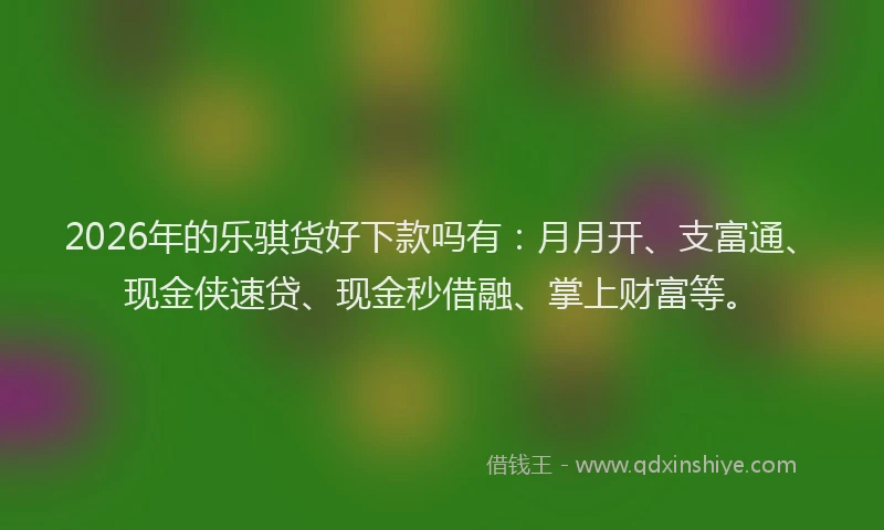 2026年的乐骐货好下款吗有:月月开、支富通、现金侠速贷、现金秒借融、掌上财富等。
