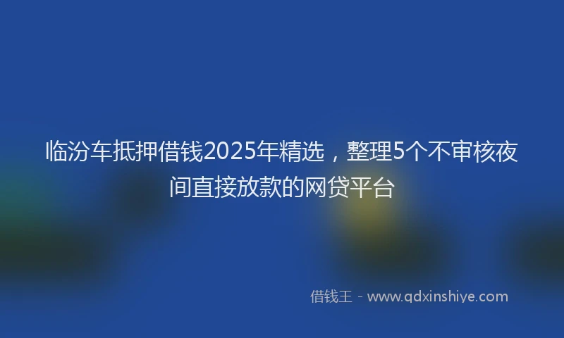 临汾车抵押借钱2025年精选，整理5个不审核夜间直接放款的网贷平台
