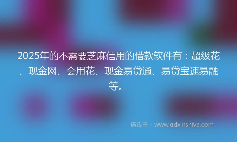 2025年的不需要芝麻信用的借款软件有:超级花、现金网、会用花、现金易贷通、易贷宝速易融等。