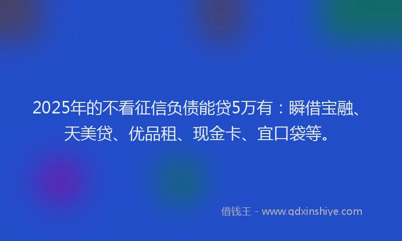 2025年的不看征信负债能贷5万有：瞬借宝融、天美贷、优品租、现金卡、宜口袋等。