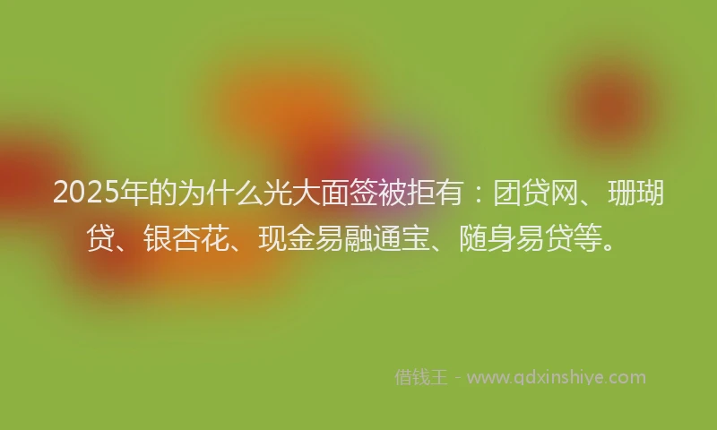 2025年的为什么光大面签被拒有：团贷网、珊瑚贷、银杏花、现金易融通宝、随身易贷等。