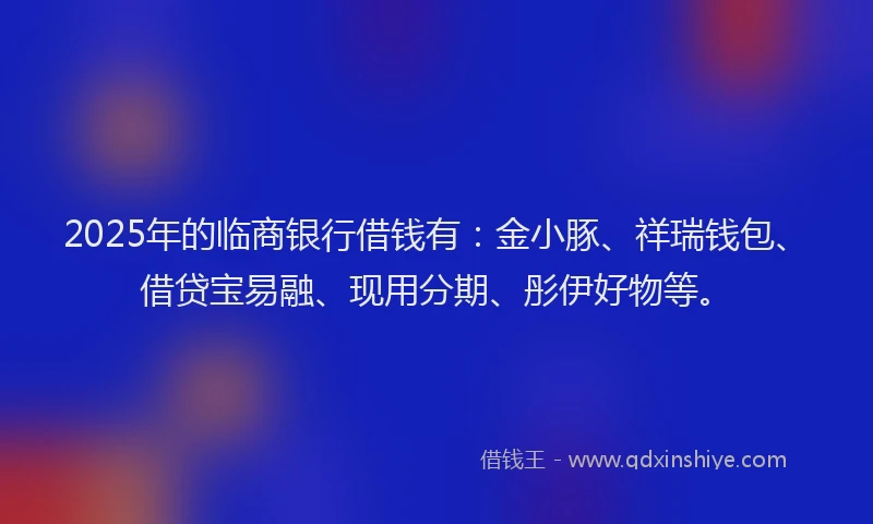 2025年的临商银行借钱有：金小豚、祥瑞钱包、借贷宝易融、现用分期、彤伊好物等。