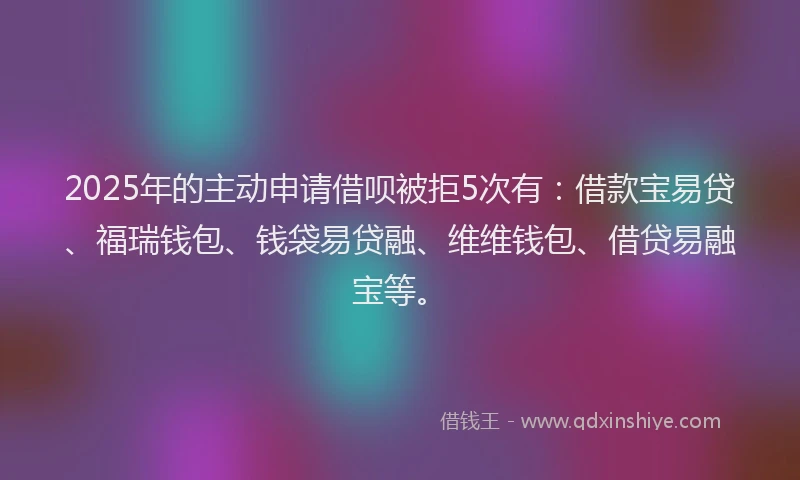2025年的主动申请借呗被拒5次有：借款宝易贷、福瑞钱包、钱袋易贷融、维维钱包、借贷易融宝等。