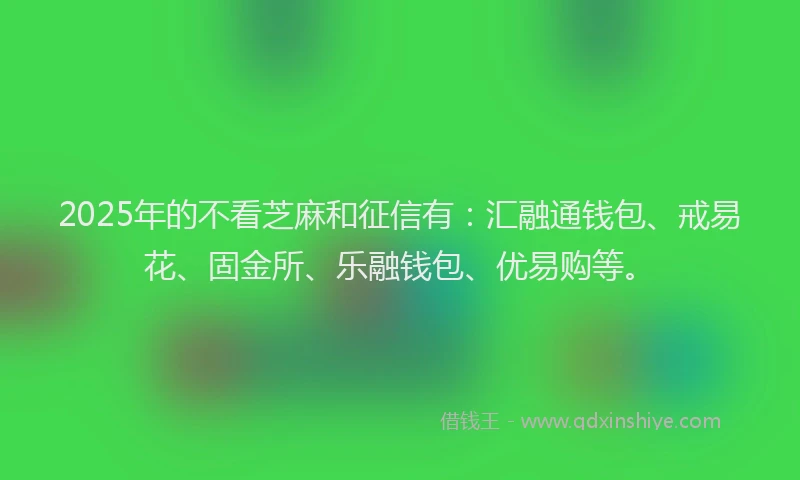 2025年的不看芝麻和征信有:汇融通钱包、戒易花、固金所、乐融钱包、优易购等。