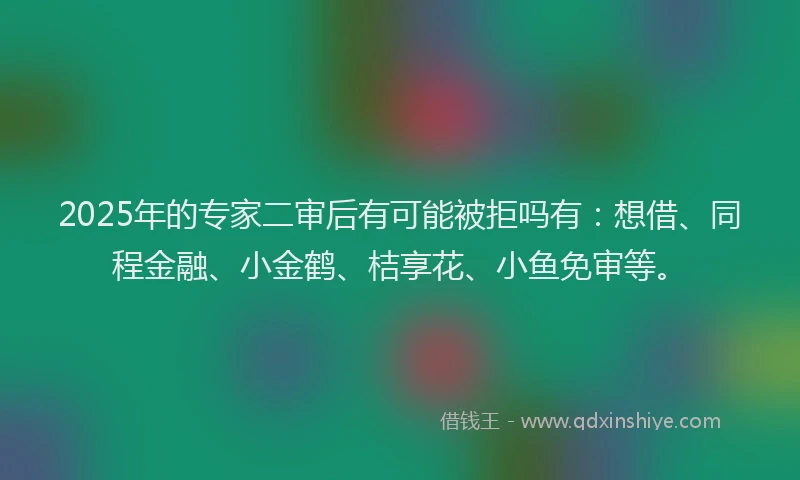 2025年的专家二审后有可能被拒吗有:想借、同程金融、小金鹤、桔享花、小鱼免审等。
