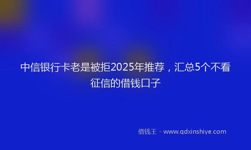 中信银行卡老是被拒2025年推荐，汇总5个不看征信的借钱口子