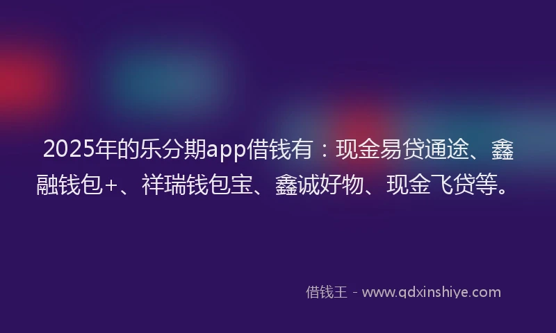 2025年的乐分期app借钱有：现金易贷通途、鑫融钱包+、祥瑞钱包宝、鑫诚好物、现金飞贷等。
