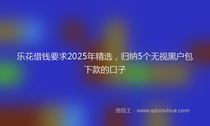 乐花借钱要求2025年精选，归纳5个无视黑户包下款的口子