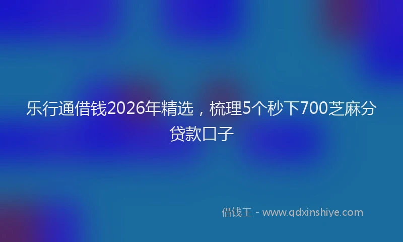 乐行通借钱2026年精选，梳理5个秒下700芝麻分贷款口子