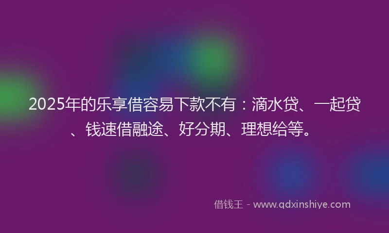 2025年的乐享借容易下款不有：滴水贷、一起贷、钱速借融途、好分期、理想给等。