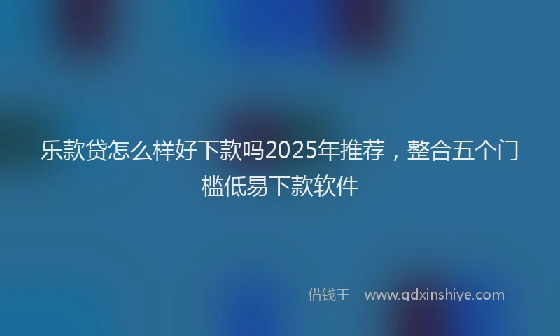 乐款贷怎么样好下款吗2025年推荐，整合五个门槛低易下款软件