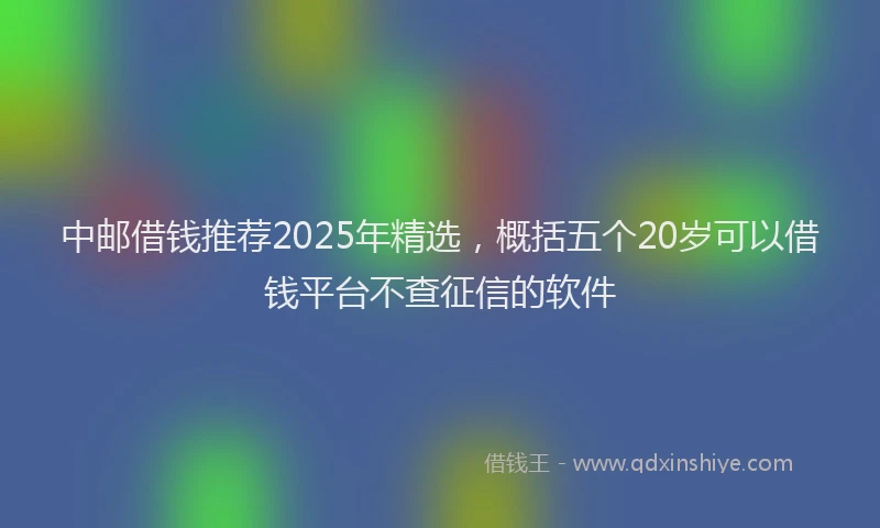 中邮借钱推荐2025年精选，概括五个20岁可以借钱平台不查征信的软件
