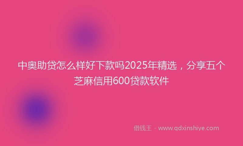 中奥助贷怎么样好下款吗2025年精选，分享五个芝麻信用600贷款软件