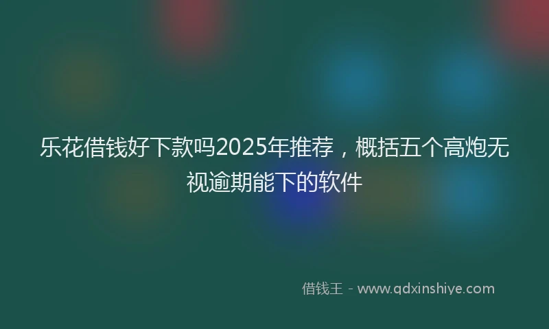 乐花借钱好下款吗2025年推荐，概括五个高炮无视逾期能下的软件