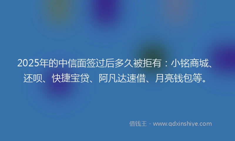 2025年的中信面签过后多久被拒有：小铭商城、还呗、快捷宝贷、阿凡达速借、月亮钱包等。