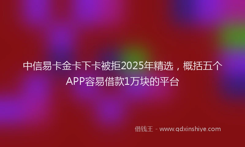 中信易卡金卡下卡被拒2025年精选，概括五个APP容易借款1万块的平台
