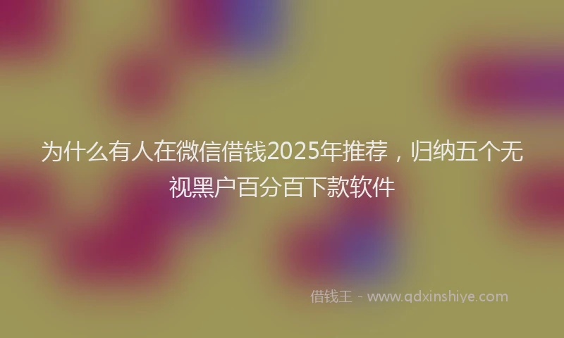 为什么有人在微信借钱2025年推荐，归纳五个无视黑户百分百下款软件