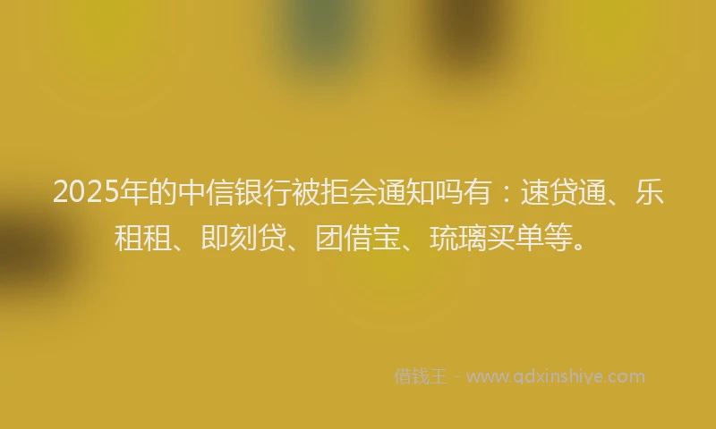 2025年的中信银行被拒会通知吗有：速贷通、乐租租、即刻贷、团借宝、琉璃买单等。