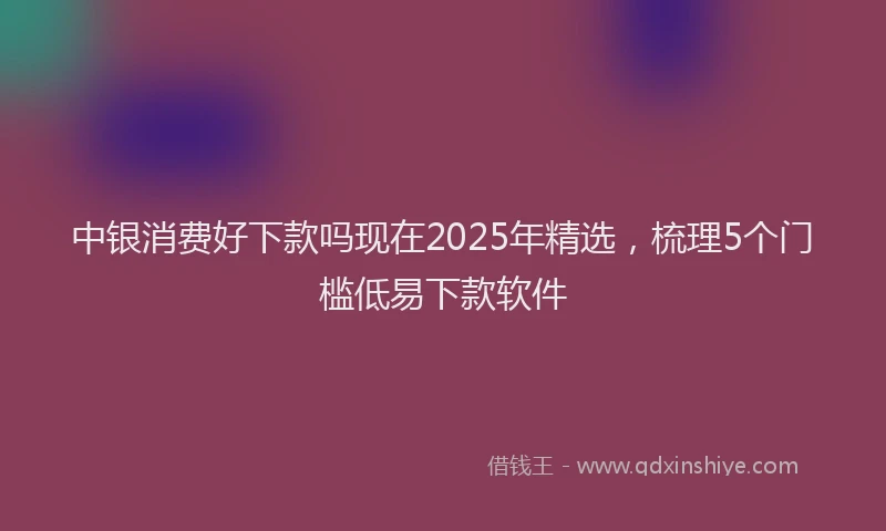 中银消费好下款吗现在2025年精选，梳理5个门槛低易下款软件