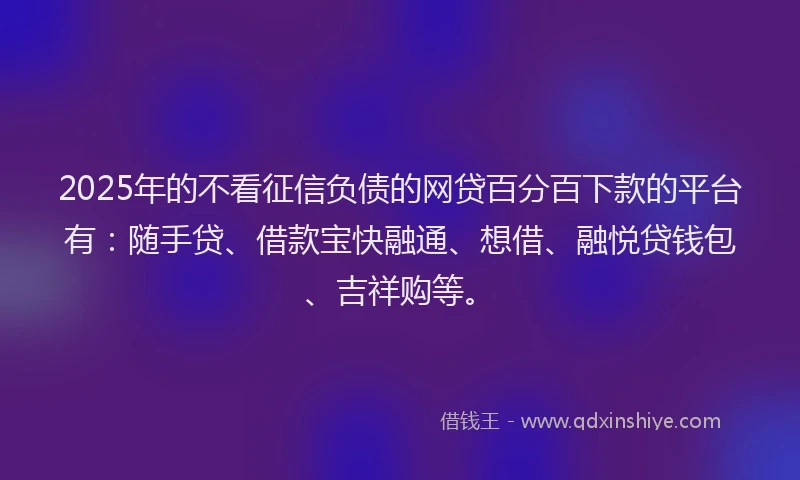 2025年的不看征信负债的网贷百分百下款的平台有：随手贷、借款宝快融通、想借、融悦贷钱包、吉祥购等。