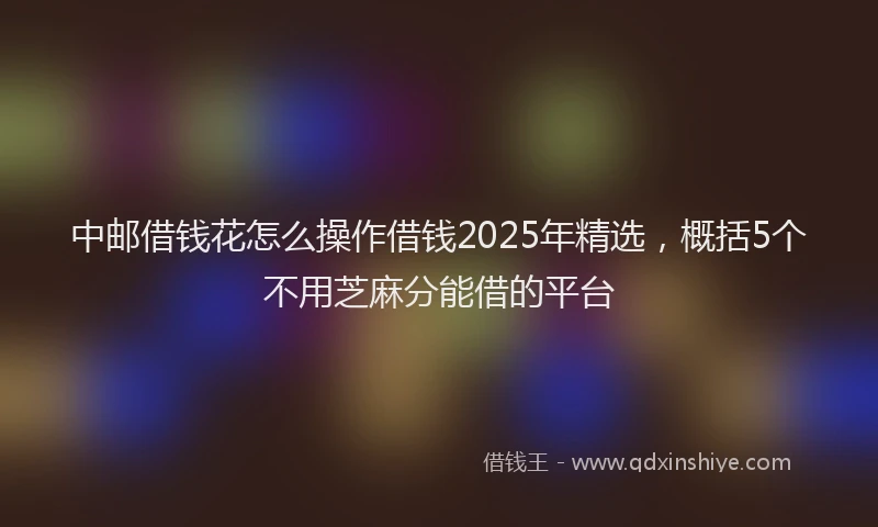 中邮借钱花怎么操作借钱2025年精选，概括5个不用芝麻分能借的平台