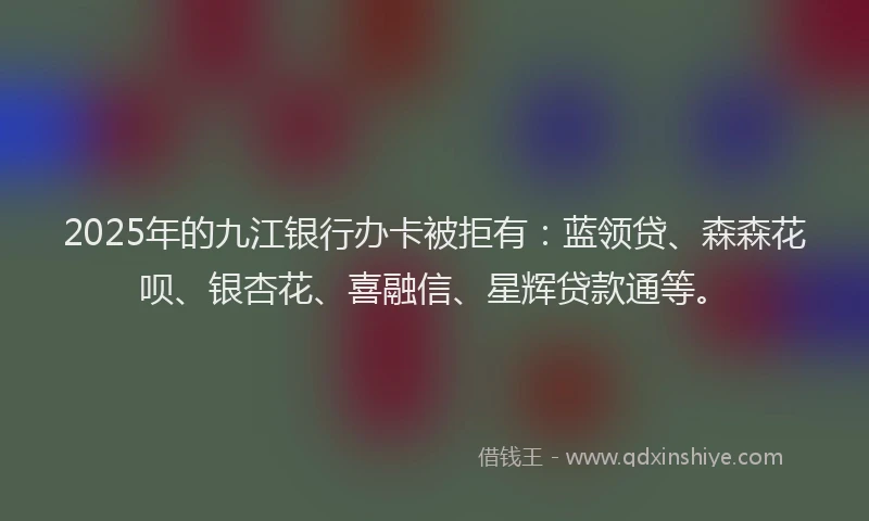 2025年的九江银行办卡被拒有：蓝领贷、森森花呗、银杏花、喜融信、星辉贷款通等。