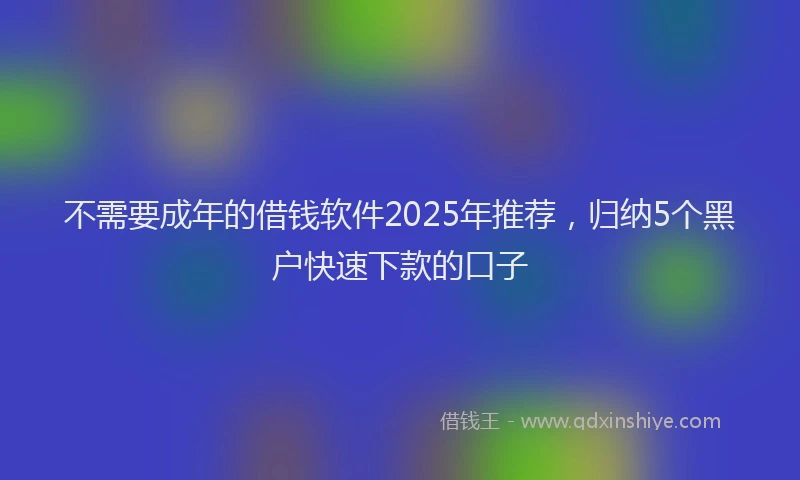 不需要成年的借钱软件2025年推荐,归纳5个黑户快速下款的口子