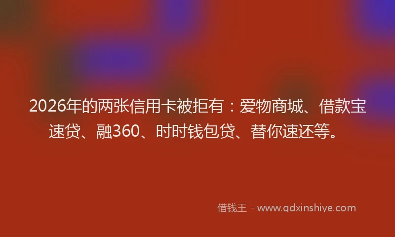 2026年的两张信用卡被拒有：爱物商城、借款宝速贷、融360、时时钱包贷、替你速还等。