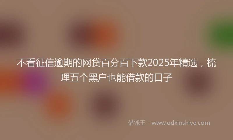不看征信逾期的网贷百分百下款2025年精选，梳理五个黑户也能借款的口子