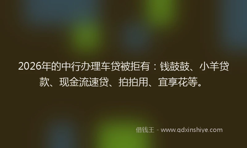 2026年的中行办理车贷被拒有：钱鼓鼓、小羊贷款、现金流速贷、拍拍用、宜享花等。