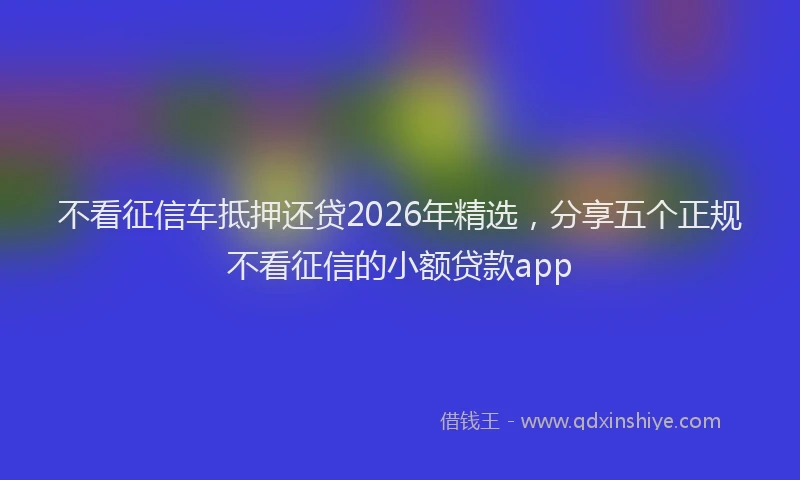 不看征信车抵押还贷2026年精选，分享五个正规不看征信的小额贷款app